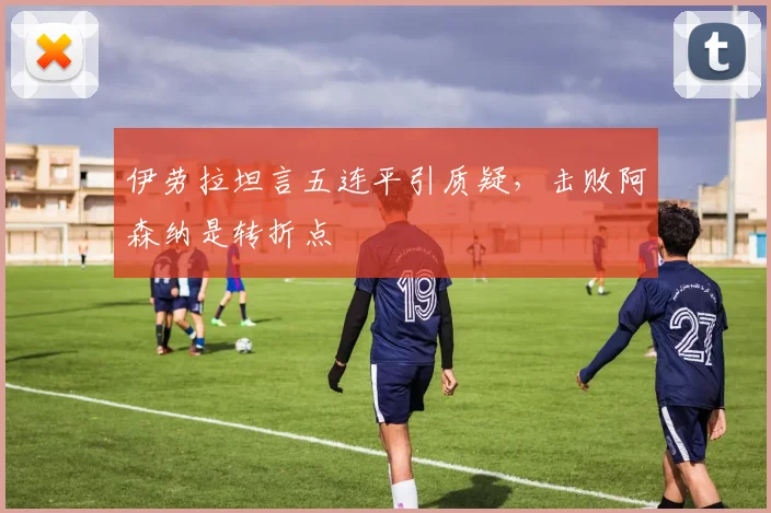 伊劳拉坦言五连平引质疑，击败阿森纳是转折点