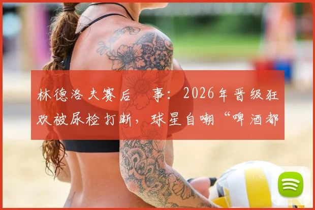 林德洛夫赛后囧事：2026年晋级狂欢被尿检打断，球星自嘲“啤酒都没喝上”，球员吐槽赛事规定引热议