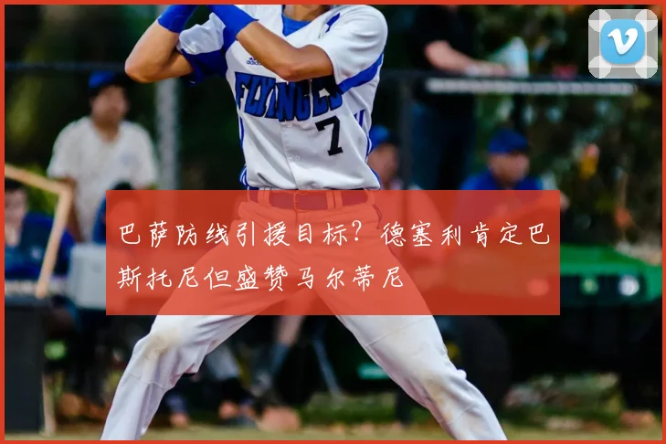 巴萨防线引援目标？德塞利肯定巴斯托尼但盛赞马尔蒂尼