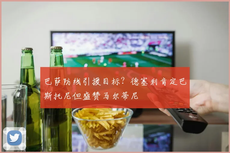 巴萨防线引援目标？德塞利肯定巴斯托尼但盛赞马尔蒂尼