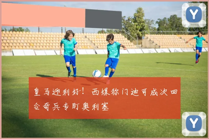 皇马迎利好！西媒称门迪可成次回合奇兵专盯奥利塞