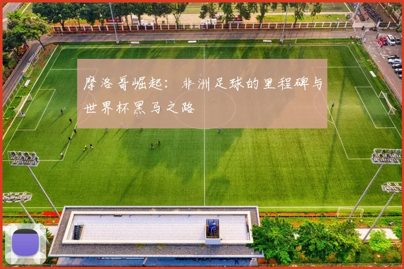 摩洛哥崛起:非洲足球的里程碑与世界杯黑马之路