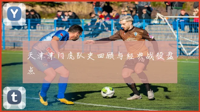 天津津门虎队史回顾与经典战役盘点