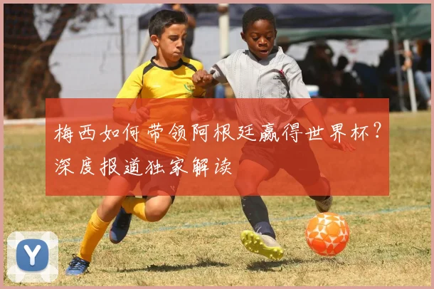 梅西如何带领阿根廷赢得世界杯？深度报道独家解读