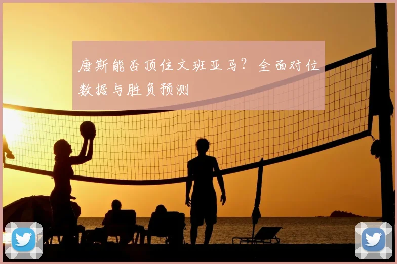 唐斯能否顶住文班亚马？全面对位数据与胜负预测
