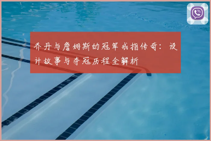 乔丹与詹姆斯的冠军戒指传奇：设计故事与夺冠历程全解析
