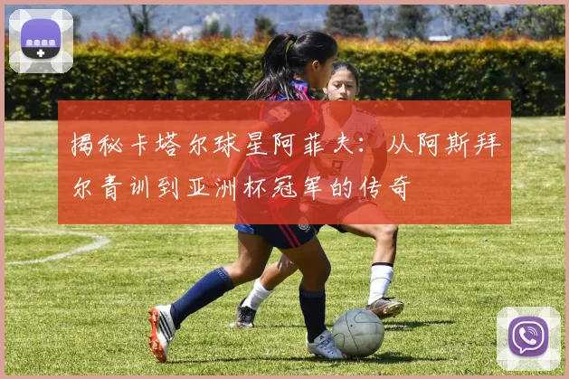 揭秘卡塔尔球星阿菲夫：从阿斯拜尔青训到亚洲杯冠军的传奇