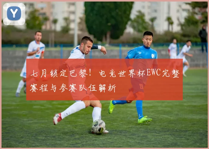 七月锁定巴黎！电竞世界杯EWC完整赛程与参赛队伍解析