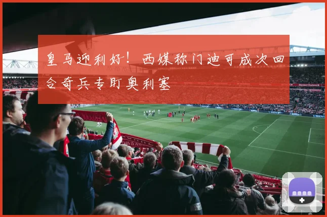 皇马迎利好！西媒称门迪可成次回合奇兵专盯奥利塞