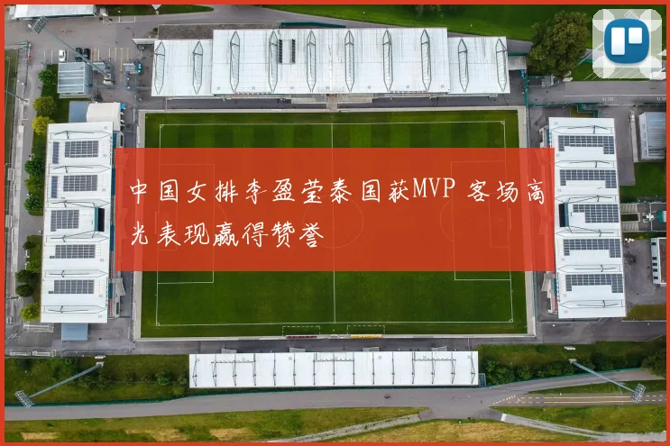 中国女排李盈莹泰国获MVP 客场高光表现赢得赞誉