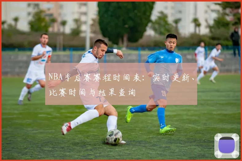 NBA季后赛赛程时间表：实时更新、比赛时间与结果查询