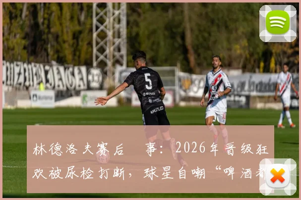 林德洛夫赛后囧事：2026年晋级狂欢被尿检打断，球星自嘲“啤酒都没喝上”，球员吐槽赛事规定引热议
