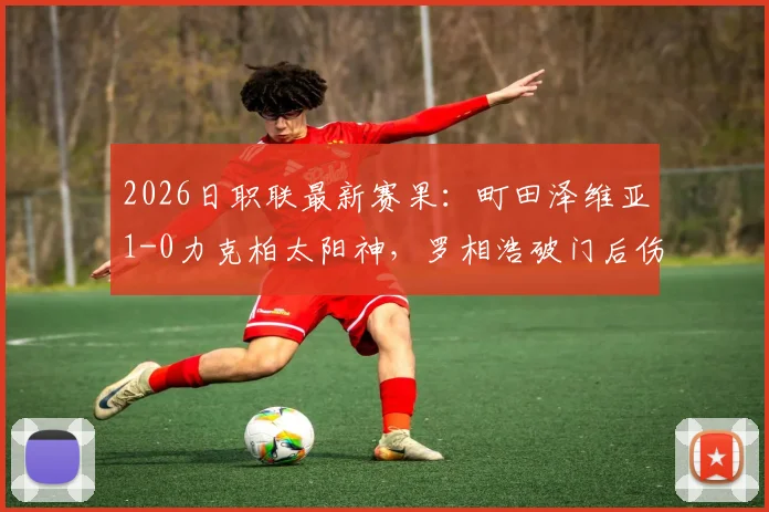2026日职联最新赛果：町田泽维亚1-0力克柏太阳神，罗相浩破门后伤退引关注，附全场数据分析及球员伤势解读