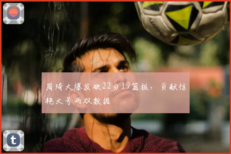 周琦大爆发砍22分19篮板，贡献惊艳大号两双数据