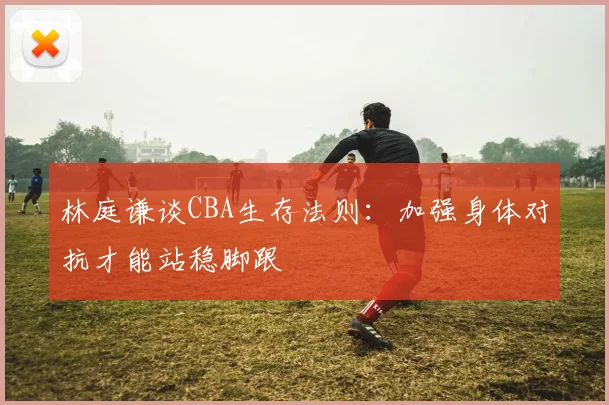 林庭谦谈CBA生存法则：加强身体对抗才能站稳脚跟