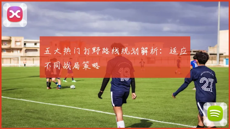 五大热门打野路线规划解析：适应不同战局策略