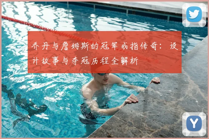乔丹与詹姆斯的冠军戒指传奇：设计故事与夺冠历程全解析